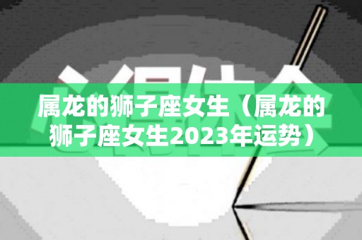 属龙的狮子座女生（属龙的狮子座女生2023年运势）
