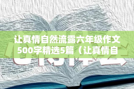 让真情自然流露六年级作文500字精选5篇（让真情自然流露六年级作文500字精选5篇）