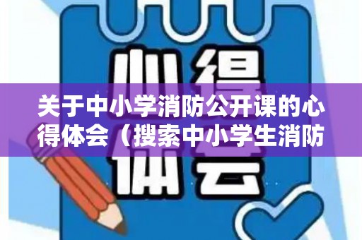 关于中小学消防公开课的心得体会（搜索中小学生消防公开课）