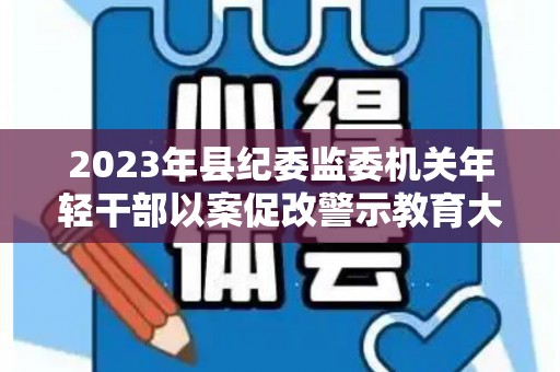 2023年县纪委监委机关年轻干部以案促改警示教育大会心得体会6篇（2021年以案促改警示教育典型案例）