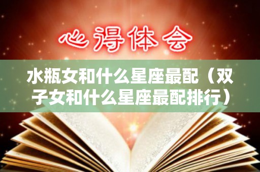 水瓶女和什么星座最配（双子女和什么星座最配排行）