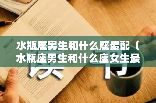 水瓶座男生和什么座最配（水瓶座男生和什么座女生最配对）