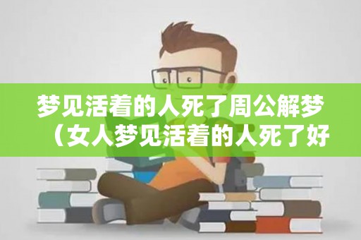 梦见活着的人死了周公解梦（女人梦见活着的人死了好不好）