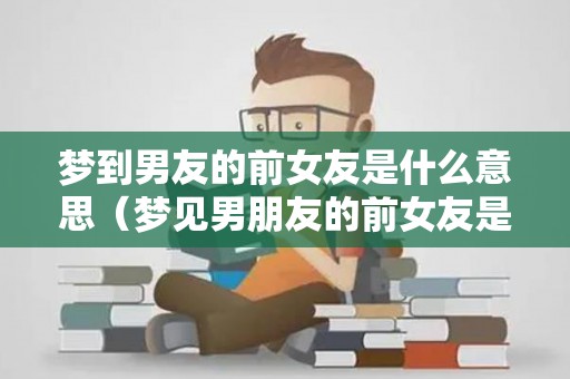 梦到男友的前女友是什么意思（梦见男朋友的前女友是什么预兆）