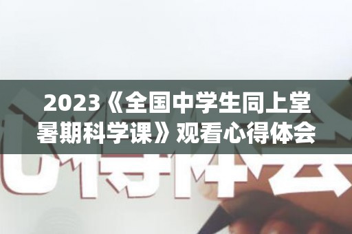 2023《全国中学生同上堂暑期科学课》观看心得体会精选5篇(大中小学生同上一堂课观后感2020年)