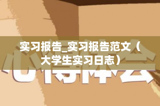 实习报告_实习报告范文（大学生实习日志）