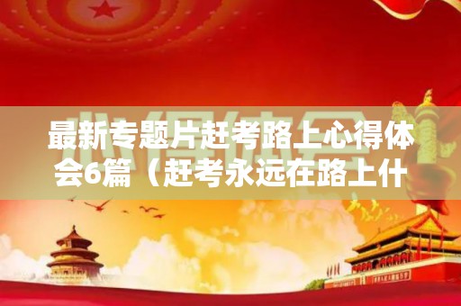 最新专题片赶考路上心得体会6篇（赶考永远在路上什么意思）