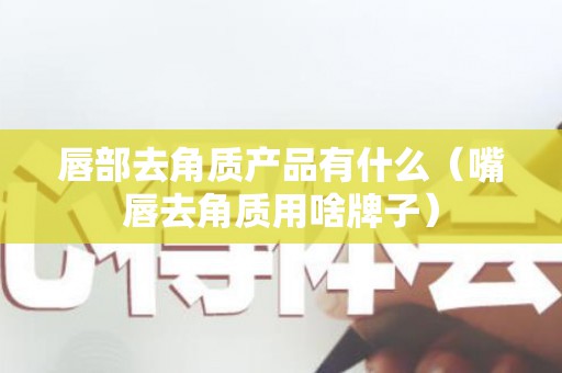 唇部去角质产品有什么（嘴唇去角质用啥牌子）