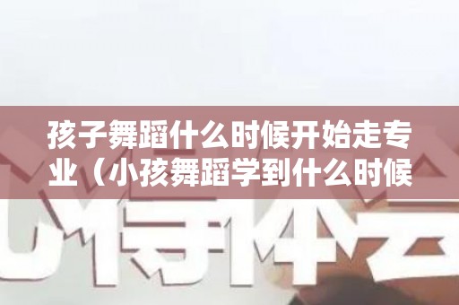 孩子舞蹈什么时候开始走专业（小孩舞蹈学到什么时候为止）