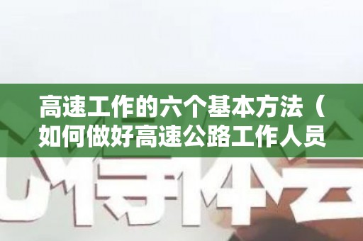 高速工作的六个基本方法（如何做好高速公路工作人员心得体会范文）