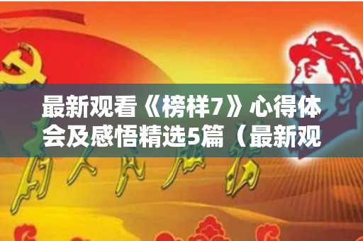 最新观看《榜样7》心得体会及感悟精选5篇（最新观看《榜样7》心得体会及感悟精选5篇怎么写）