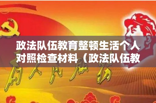 政法队伍教育整顿生活个人对照检查材料（政法队伍教育整顿生活个人对照检查材料）