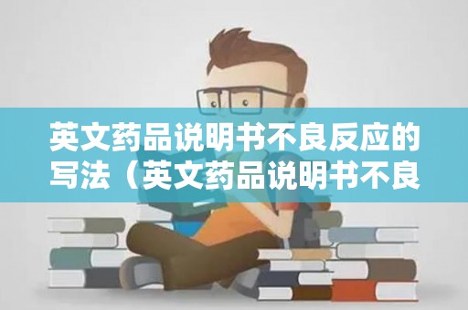 英文药品说明书不良反应的写法（英文药品说明书不良反应有哪些）
