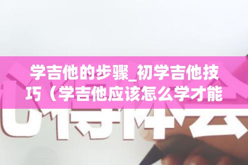 学吉他的步骤_初学吉他技巧（学吉他应该怎么学才能学会）