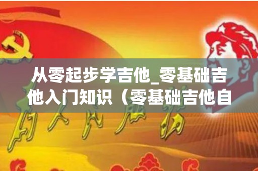 从零起步学吉他_零基础吉他入门知识（零基础吉他自学）