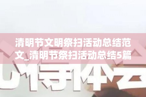 清明节文明祭扫活动总结范文_清明节祭扫活动总结5篇精选（清明节文明祭扫宣传活动总结）
