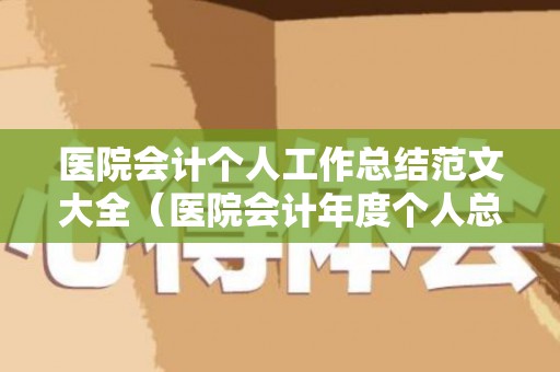 医院会计个人工作总结范文大全（医院会计年度个人总结）