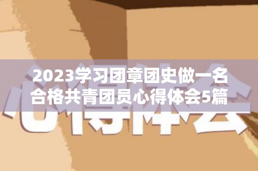 2023学习团章团史做一名合格共青团员心得体会5篇（学团史知团情心得体会两千字）