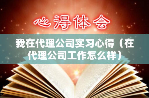 我在代理公司实习心得（在代理公司工作怎么样）