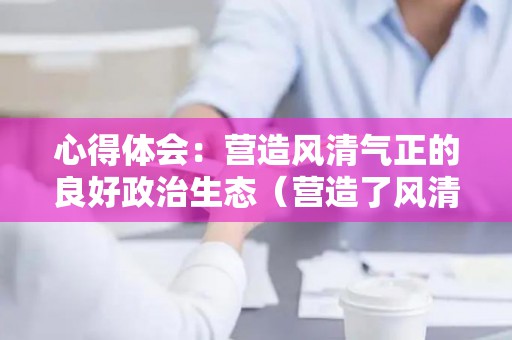 心得体会：营造风清气正的良好政治生态（营造了风清气正的良好政治生态,为）