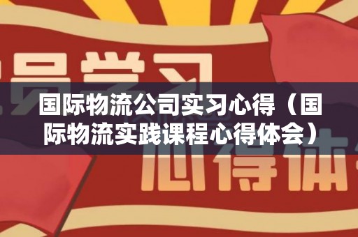 国际物流公司实习心得（国际物流实践课程心得体会）
