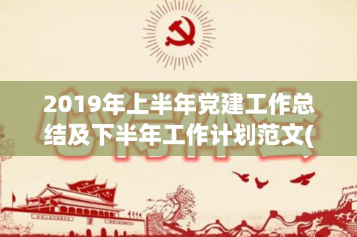 2019年上半年党建工作总结及下半年工作计划范文(六)（2021年党建上半年工作总结和计划）