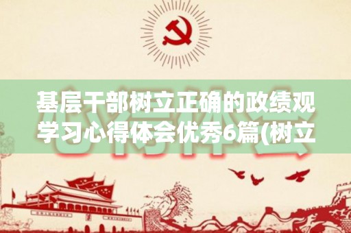 基层干部树立正确的政绩观学习心得体会优秀6篇(树立干部政绩观研讨交流材料)