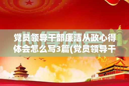 党员领导干部廉洁从政心得体会怎么写3篇(党员领导干部廉洁从政心得体会怎么写3篇)