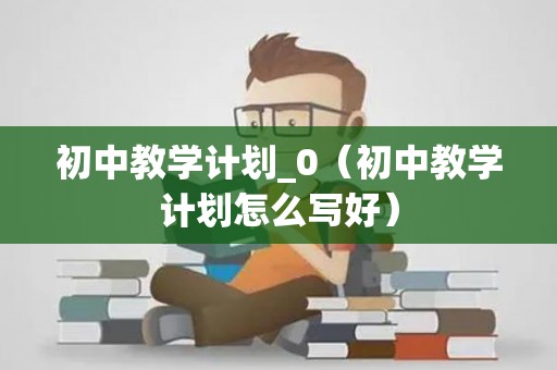 初中教学计划_0（初中教学计划怎么写好）