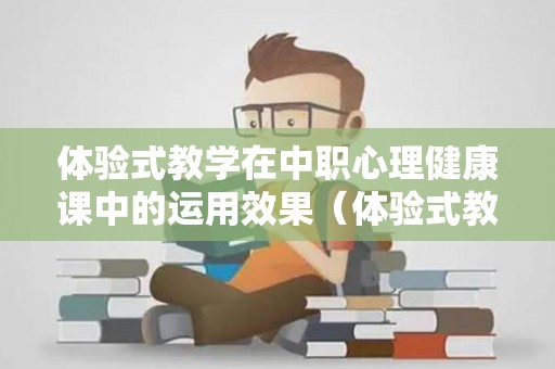 体验式教学在中职心理健康课中的运用效果（体验式教学在中职心理健康的应用）