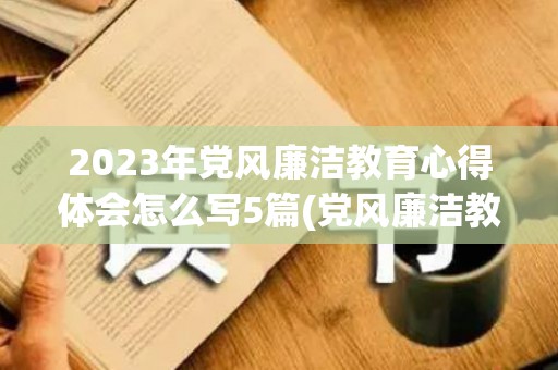 2023年党风廉洁教育心得体会怎么写5篇(党风廉洁教育的心得体会)