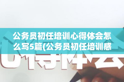 公务员初任培训心得体会怎么写5篇(公务员初任培训感悟)