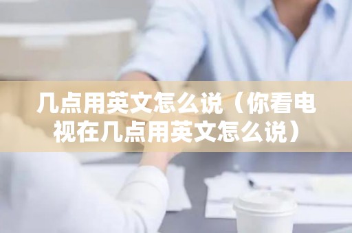 几点用英文怎么说（你看电视在几点用英文怎么说）