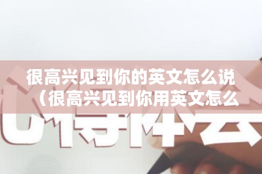 很高兴见到你的英文怎么说（很高兴见到你用英文怎么说?）