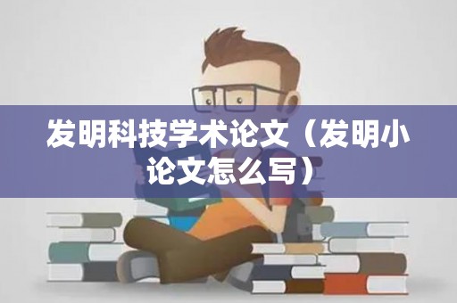 发明科技学术论文（发明小论文怎么写）