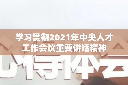 学习贯彻2021年中央人才工作会议重要讲话精神