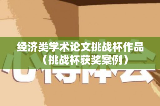 经济类学术论文挑战杯作品（挑战杯获奖案例）