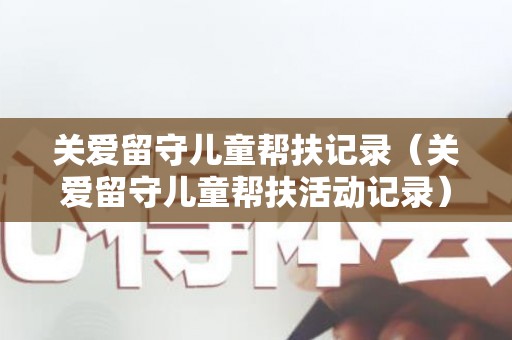 关爱留守儿童帮扶记录（关爱留守儿童帮扶活动记录）