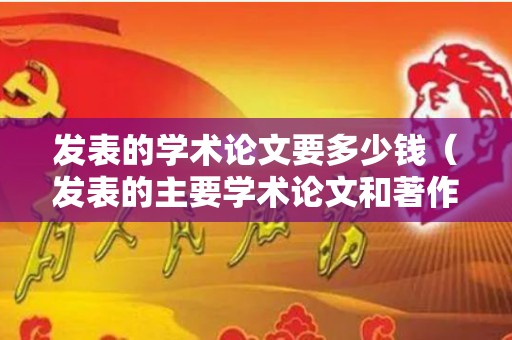 发表的学术论文要多少钱（发表的主要学术论文和著作）