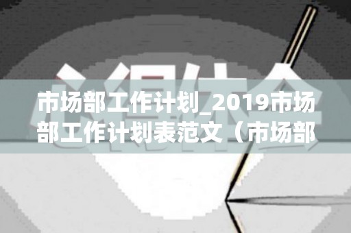 市场部工作计划_2019市场部工作计划表范文（市场部工作计划书怎么写）