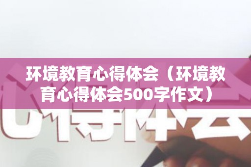 环境教育心得体会（环境教育心得体会500字作文）