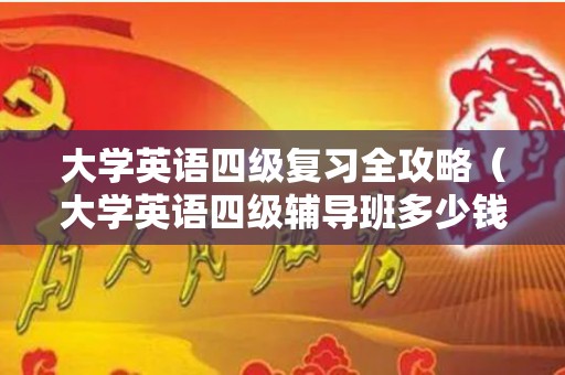 大学英语四级复习全攻略（大学英语四级辅导班多少钱一年）