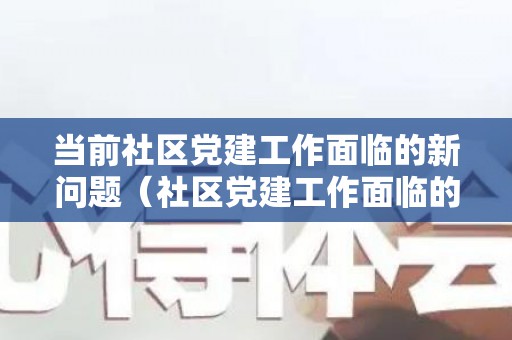 当前社区党建工作面临的新问题（社区党建工作面临的困难和问题怎么写简历）