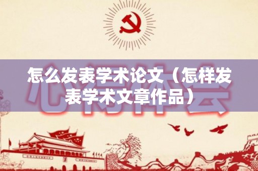 怎么发表学术论文（怎样发表学术文章作品）