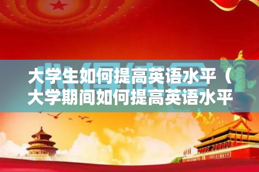大学生如何提高英语水平（大学期间如何提高英语水平）
