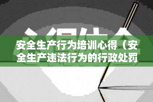 安全生产行为培训心得（安全生产违法行为的行政处罚种类包括）