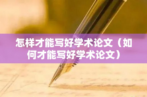 怎样才能写好学术论文（如何才能写好学术论文）