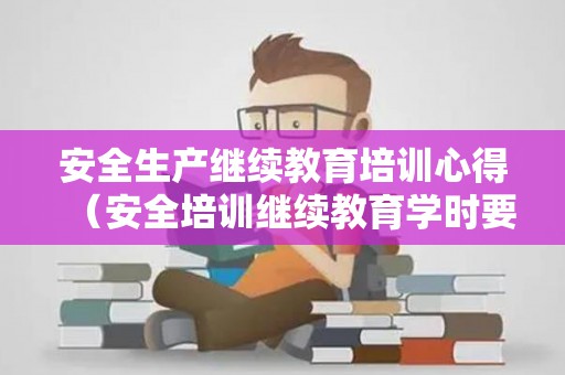 安全生产继续教育培训心得（安全培训继续教育学时要求）