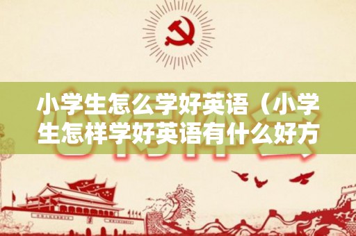 小学生怎么学好英语（小学生怎样学好英语有什么好方法）