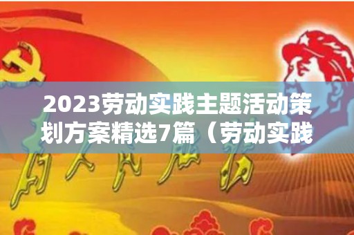 2023劳动实践主题活动策划方案精选7篇（劳动实践活动方案设计模板）